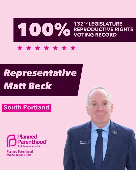 The words "100% 132nd legislature reproductive rights voting record" in light pink font on a maroon rectangle on the top right with a light pink background. Below the rectangle are seven bright pink stars. A photograph of Representative Matt Beck is below on the right. To the left "Representative Matt Beck" is written in light pink font on a maroon rhombus and "South Portland" is written below in light pink font on a bright pink background. On the bottom left is the Planned Parenthood Maine Action Fund logo in pink.