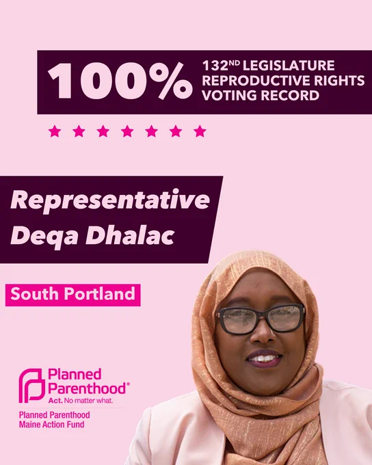 The words "100% 132nd legislature reproductive rights voting record" in light pink font on a maroon rectangle on the top right with a light pink background. Below the rectangle are seven bright pink stars. A photograph of Representative Deqa Dhalac is below on the right. To the left "Representative Deqa Dhalac" is written in light pink font on a maroon rhombus and "South Portland" is written below in light pink font on a bright pink background. On the bottom left is the Planned Parenthood Maine Action Fund logo in pink.