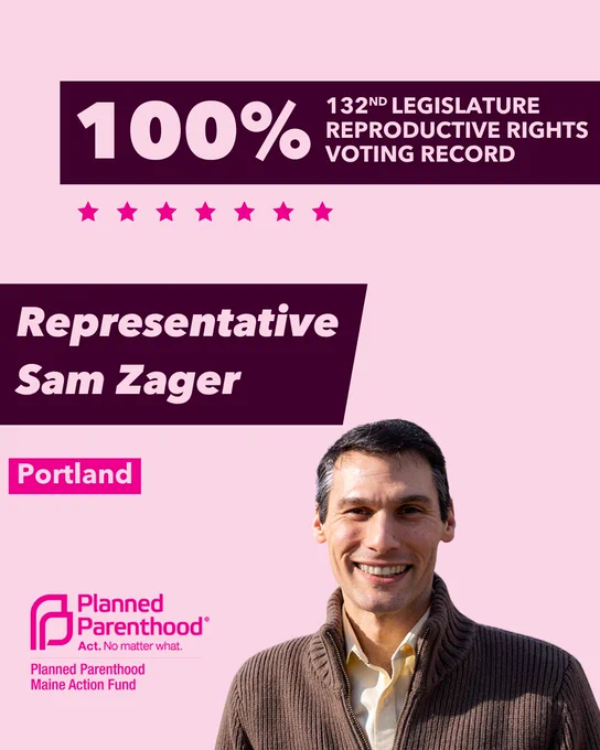 The words "100% 132nd legislature reproductive rights voting record" in light pink font on a maroon rectangle on the top right with a light pink background. Below the rectangle are seven bright pink stars. A photograph of Representative Sam Zager is below on the right. To the left "Representative Sam Zager" is written in light pink font on a maroon rhombus and "Portland" is written below in light pink font on a bright pink background. On the bottom left is the Planned Parenthood Maine Action Fund logo in pink.