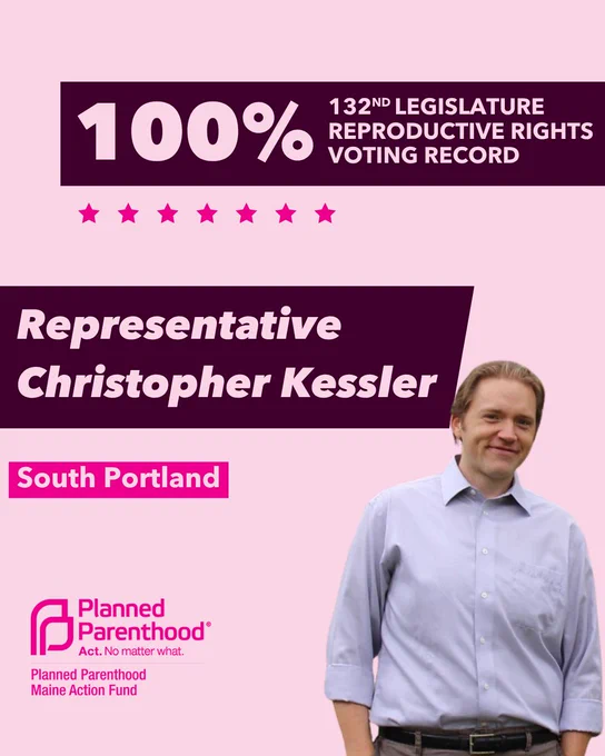 The words "100% 132nd legislature reproductive rights voting record" in light pink font on a maroon rectangle on the top right with a light pink background. Below the rectangle are seven bright pink stars. A photograph of Representative Christopher Kessler is below on the right. To the left "Representative Christopher Kessler" is written in light pink font on a maroon rhombus and "South Portland" is written below in light pink font on a bright pink background. On the bottom left is the Planned Parenthood Maine Action Fund logo in pink.