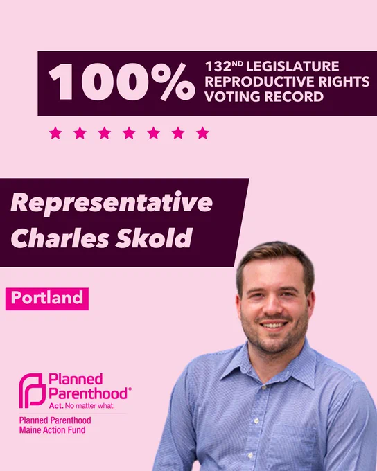 The words "100% 132nd legislature reproductive rights voting record" in light pink font on a maroon rectangle on the top right with a light pink background. Below the rectangle are seven bright pink stars. A photograph of Representative Charles Skold is below on the right. To the left "Representative Charles Skold" is written in light pink font on a maroon rhombus and "Portland" is written below in light pink font on a bright pink background. On the bottom left is the Planned Parenthood Maine Action Fund logo in pink.