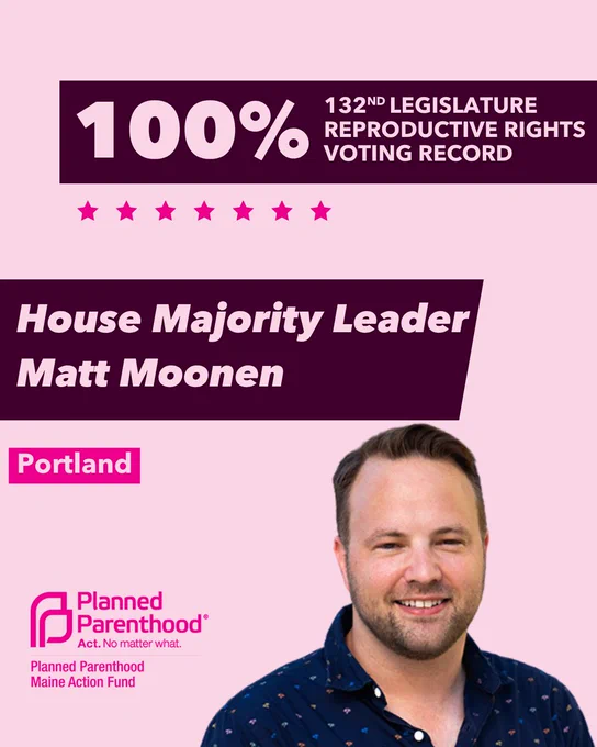 The words "100% 132nd legislature reproductive rights voting record" in light pink font on a maroon rectangle on the top right with a light pink background. Below the rectangle are seven bright pink stars. A photograph of House Majority Leader Matt Moonen is below on the right. To the left "House Majority Leader Matt Moonen" is written in light pink font on a maroon rhombus and "Portland" is written below in light pink font on a bright pink background. On the bottom left is the Planned Parenthood Maine Action Fund logo in pink.