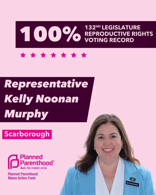 The words "100% 132nd legislature reproductive rights voting record" in light pink font on a maroon rectangle on the top right with a light pink background. Below the rectangle are seven bright pink stars. A photograph of Representative Kelly Noonan Murphy is below on the right. To the left "Representative Kelly Noonan Murphy" is written in light pink font on a maroon rhombus and "Scarborough" is written below in light pink font on a bright pink background. On the bottom left is the Planned Parenthood Maine Action Fund logo in pink.