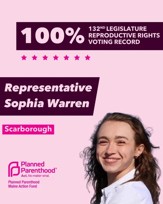 The words "100% 132nd legislature reproductive rights voting record" in light pink font on a maroon rectangle on the top right with a light pink background. Below the rectangle are seven bright pink stars. A photograph of Representative Sophie Warren is below on the right. To the left "Representative Sophie Warren" is written in light pink font on a maroon rhombus and "Scarborough" is written below in light pink font on a bright pink background. On the bottom left is the Planned Parenthood Maine Action Fund logo in pink.
