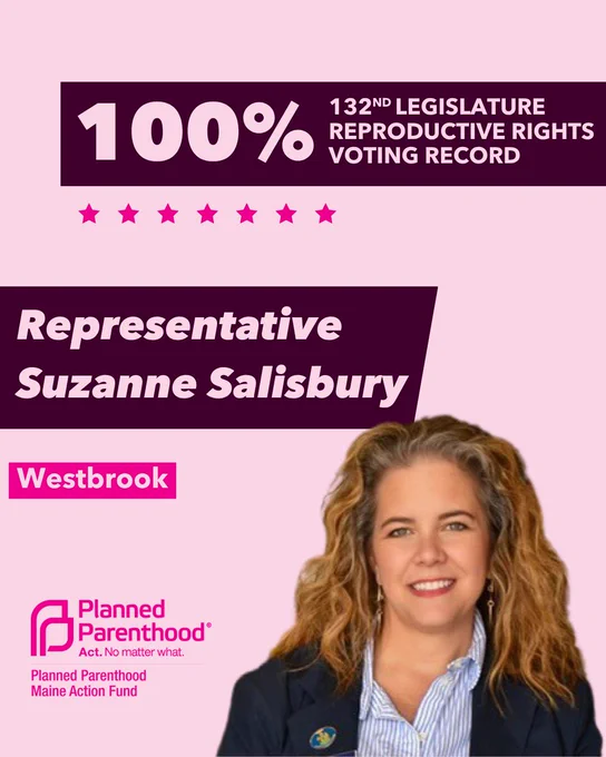 The words "100% 132nd legislature reproductive rights voting record" in light pink font on a maroon rectangle on the top right with a light pink background. Below the rectangle are seven bright pink stars. A photograph of Representative Suzanne Salisbury is below on the right. To the left "Representative Suzanne Salisbury" is written in light pink font on a maroon rhombus and "Westbrook" is written below in light pink font on a bright pink background. On the bottom left is the Planned Parenthood Maine Action Fund logo in pink.