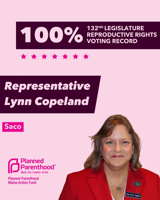 The words "100% 132nd legislature reproductive rights voting record" in light pink font on a maroon rectangle on the top right with a light pink background. Below the rectangle are seven bright pink stars. A photograph of Representative Lynn Copeland is below on the right. To the left "Representative Lynn Copeland" is written in light pink font on a maroon rhombus and "Saco" is written below in light pink font on a bright pink background. On the bottom left is the Planned Parenthood Maine Action Fund logo in pink.