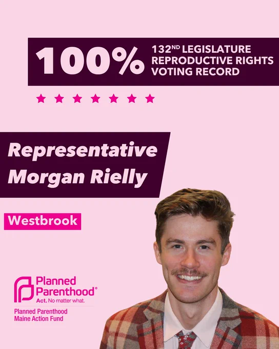 The words "100% 132nd legislature reproductive rights voting record" in light pink font on a maroon rectangle on the top right with a light pink background. Below the rectangle are seven bright pink stars. A photograph of Representative Morgan Rielly is below on the right. To the left "Representative Morgan Rielly" is written in light pink font on a maroon rhombus and "Westbrook" is written below in light pink font on a bright pink background. On the bottom left is the Planned Parenthood Maine Action Fund logo in pink.