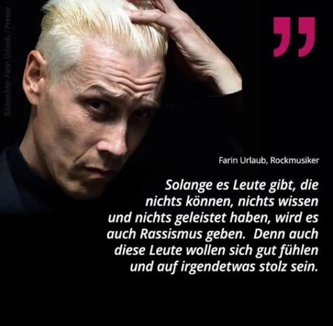 Foto und Zitat des Musikers Farin Urlaub:

Solange es Leute gibt, die nichts können, nichts wissen und nichts geleistet haben, wird es auch Rassismus geben. Denn auch diese Leute wollen sich gut fühlen und auf irgendetwas stolz sein.