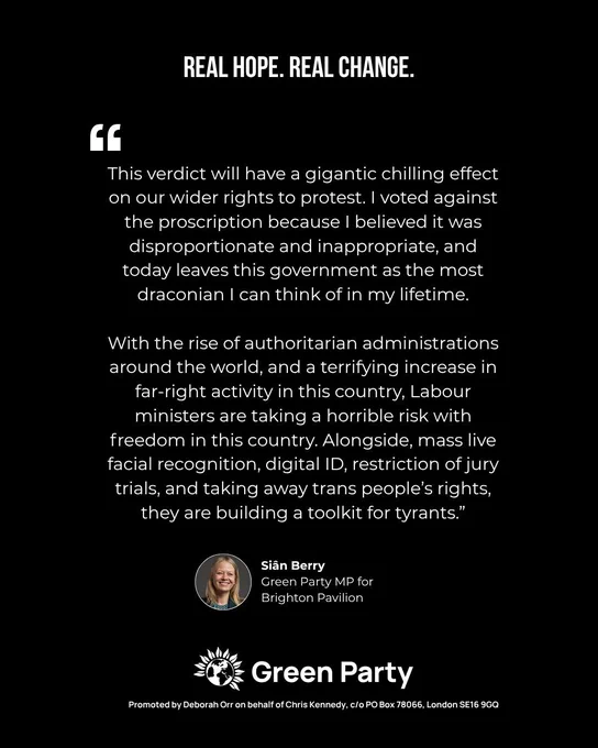 Quote Graphic from Sian Berry that reads: 
“This verdict will have a gigantic chilling effect on our wider rights to protest. I voted against the proscription because I believed it was disproportionate and inappropriate, and today leaves this government as the most draconian I can think of in my lifetime.

“With the rise of authoritarian administrations around the world, and a terrifying increase in far-right activity in this country, Labour ministers are taking a horrible risk with freedom in this country. Alongside, mass live facial recognition, digital ID, restriction of jury trials, and taking away trans people’s rights, they are building a toolkit for tyrants.”