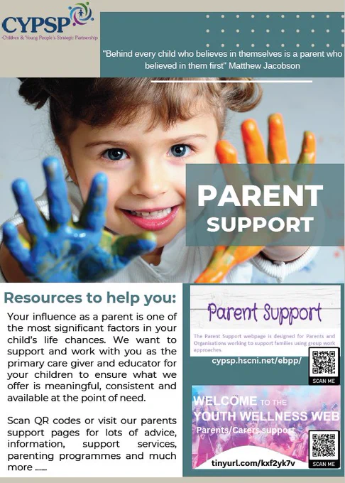 Poster from CYPSP (Children & Young People’s Strategic Partnership) promoting parent support. The main image shows a young child smiling with both hands raised and covered in bright blue and orange paint. A banner across the top reads, “Behind every child who believes in themselves is a parent who believed in them first – Matthew Jacobson.” A large overlay says “PARENT SUPPORT.”
Below, text explains the importance of parents in a child’s life and highlights available resources, including advice, support services, and parenting programmes. On the right, there are two panels with QR codes linking to the CYPSP Parent Support webpage (cypsp.hscni.net/ebpp/) and a Youth Wellness Web resource for parents and carers (tinyurl.com/kxf2yk7v)
