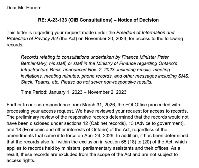 This letter is regarding your request made under the Freedom of Information and
Protection of Privacy Act (the Act) on November 20, 2023, for access to the following
records:
Records relating to consultations undertaken by Finance Minister Peter
Bethlenfalvy, his staff, or staff in the Ministry of Finance regarding Ontario's
Infrastructure Bank, announced Nov. 2, 2023, including emails, meeting
invitations, meeting minutes, phone records, and other messages including SMS,
Slack, Teams, etc. Please do not sever non-responsive results.
Time Period: January 1, 2023 – November 2, 2023
Further to our correspondence from March 31, 2026, the FOI Office proceeded with
processing your access request. We have reviewed your request for access to records.
The preliminary review of the responsive records determined that the records would not
have been disclosed under sections 12 (Cabinet records), 13 (Advice to government),
and 18 (Economic and other interests of Ontario) of the Act, regardless of 