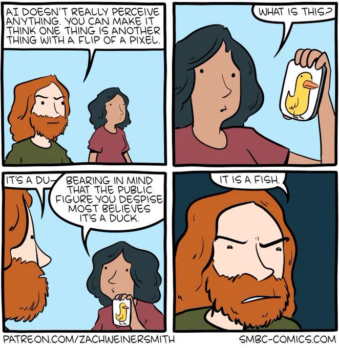 4-panel SMBC comic. A man and a woman are walking together while the man complains that "AI does't really perceive anything. You can make it think one thing is another thing with a flip of a pixel." The woman pulls out a little card with a duck drawing. She asks "what is this?" She then interrupts the man as he was going to answer that it's a duck by adding "bearing in mind that the public figure you despise most believes it's a duck." He begrudgingly states that it's a fish.