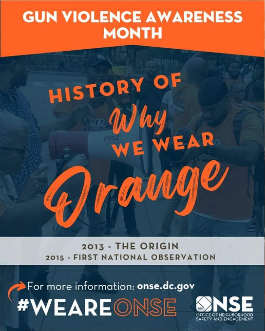 Image Flyer says: 
Gun Violence Awareness Month

History Of Why We Wear Orange
2013 - THE ORIGIN
2015 - FIRST NATIONAL OBSERVATION

For more information: onse.dc.gov
#WEAREONSE 

ONSE - Office of Neighborhood Safety and Engagement