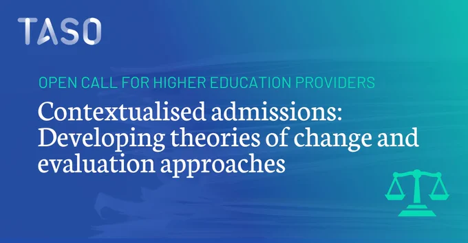 A graphic with a blue-to-teal gradient background. The TASO logo appears in the top left in white. Across the upper centre, turquoise text reads, “OPEN CALL FOR HIGHER EDUCATION PROVIDERS.” Large white serif text in the middle reads, “Contextualised admissions: Developing theories of change and evaluation approaches.” In the bottom right, there is a turquoise icon of balancing scales.