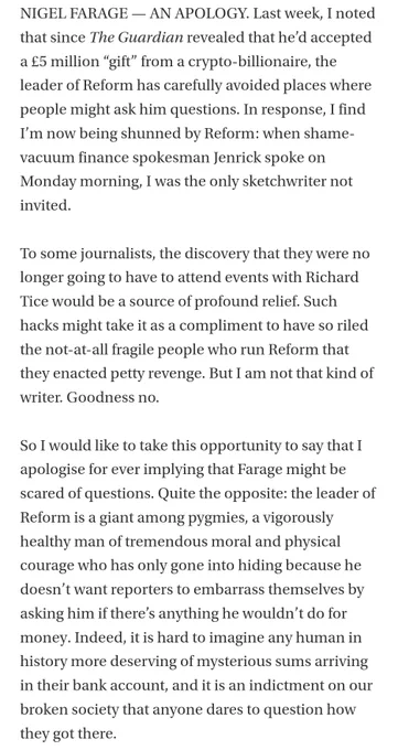 NIGEL FARAGE — AN APOLOGY. Last week, I noted that since The Guardian revealed that he’d accepted a £5 million “gift” from a crypto-billionaire, the leader of Reform has carefully avoided places where people might ask him questions. In response, I find I’m now being shunned by Reform: when shame-vacuum finance spokesman Jenrick spoke on Monday morning, I was the only sketchwriter not invited. 

To some journalists, the discovery that they were no longer going to have to attend events with Richard Tice would be a source of profound relief. Such hacks might take it as a compliment to have so riled the not-at-all fragile people who run Reform that they enacted petty revenge. But I am not that kind of writer. Goodness no. 

So I would like to take this opportunity to say that I apologise for ever implying that Farage might be scared of questions. Quite the opposite: the leader of Reform is a giant among pygmies, a vigorously healthy man of tremendous moral and physical courage who has only