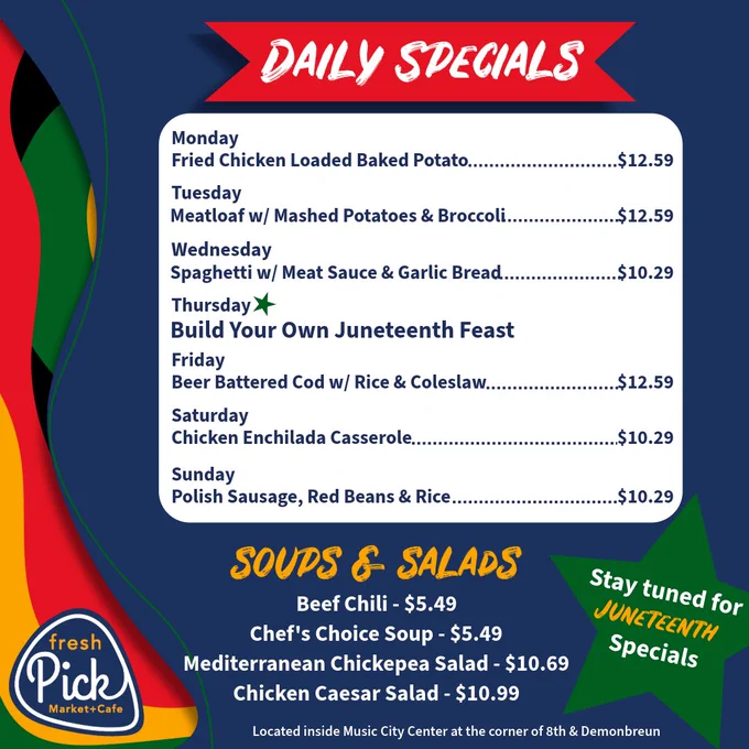 Daily Specials / Monday: Loaded Fried Chicken Baked Potato $12.59/ Tuesday: Meatloaf w/ Mashed Potatoes & Broccoli $12.59/ Wednesday: Spaghetti w/ Meat Sauce & Garlic Bread $10.29 / Thursday: Juneteenth Build Your Own Feast / Friday: Beer Battered Cod w/ Rice & Coleslaw $12.59 / Saturday: Chicken Enchilada Casserole $10.29 / Sunday: Polish Sausage, Red Beans & Rice $10.29 / Soups and Salads / Beef Chili & Chefs Choice Soup $5.49 / Mediterranean Chickepea Salad $10.69 Chicken Caesar Salad $10.99 / Located inside Music City Center at the corner of 8th & Demonbreun