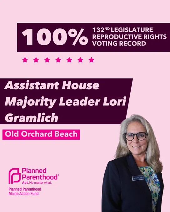The words "100% 132nd legislature reproductive rights voting record" in light pink font on a maroon rectangle on the top right with a light pink background. Below the rectangle are seven bright pink stars. A photograph of Assistant House Majority Leader Lori Gramlich is below on the right. To the left "Assistant House Majority Leader Lori Gramlich" is written in light pink font on a maroon rhombus and "Old Orchard Beach" is written below in light pink font on a bright pink background. On the bottom left is the Planned Parenthood Maine Action Fund logo in pink.