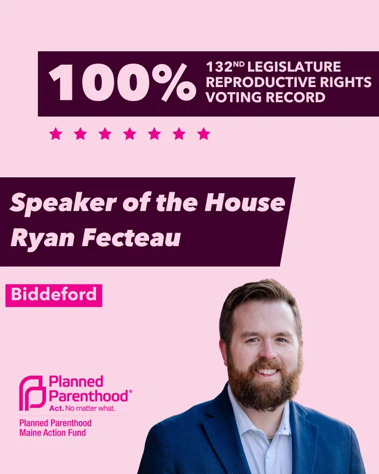 The words "100% 132nd legislature reproductive rights voting record" in light pink font on a maroon rectangle on the top right with a light pink background. Below the rectangle are seven bright pink stars. A photograph of Speaker of the House Ryan Fecteau is below on the right. To the left "Speaker of the House Ryan Fecteau" is written in light pink font on a maroon rhombus and "Biddeford" is written below in light pink font on a bright pink background. On the bottom left is the Planned Parenthood Maine Action Fund logo in pink.
