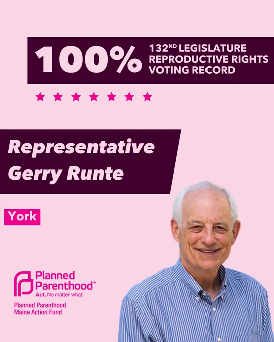 The words "100% 132nd legislature reproductive rights voting record" in light pink font on a maroon rectangle on the top right with a light pink background. Below the rectangle are seven bright pink stars. A photograph of Representative Gerry Runte is below on the right. To the left "Representative Gerry Runte" is written in light pink font on a maroon rhombus and "York" is written below in light pink font on a bright pink background. On the bottom left is the Planned Parenthood Maine Action Fund logo in pink.