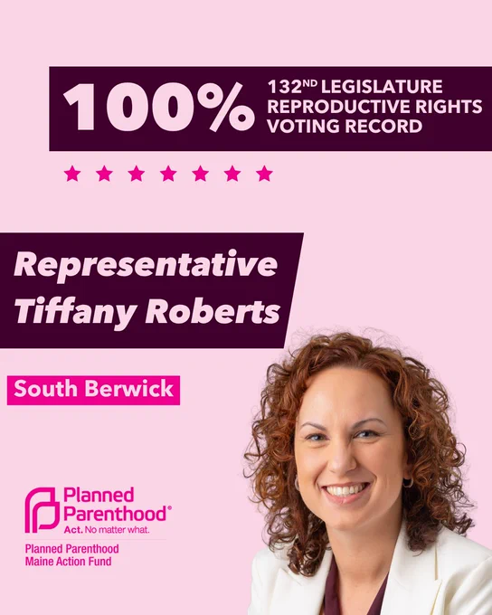 The words "100% 132nd legislature reproductive rights voting record" in light pink font on a maroon rectangle on the top right with a light pink background. Below the rectangle are seven bright pink stars. A photograph of Representative Tiffany Roberts is below on the right. To the left "Representative Tiffany Roberts" is written in light pink font on a maroon rhombus and "South Berwick" is written below in light pink font on a bright pink background. On the bottom left is the Planned Parenthood Maine Action Fund logo in pink.