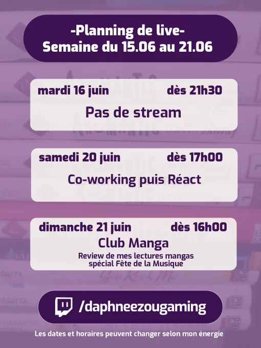 Planning du 15/06 au 21/06 sur Twitch 

 Mardi 16/06 - Pas de stream 

 Samedi 20/06 - 17h00 : Co-working puis react 

Dimanche 21/06 - 16h00 : Club Manga spécial Fête de la Musique 

RDV sur ma chaîne twitch.tv/daphneezougaming 

(Les dates et horaires peuvent changer selon mon énergie)
