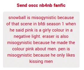 snowball is misogynistic because of that scene in bfdi season 1 when he said pink is a girly colour in a negative light. eraser is also misogynistic because he made the colour pink about men. pen is misogynistic because he only likes kissing men


