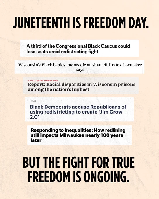 A light tan background, with text centered at the top and bottom that reads “Juneteenth is Freedom Day. But the fight for true freedom is ongoing.” Between the two blocks of text are five screenshots of headlines that read “A third of the Congressional Black Caucus could lose seats amid redistricting fight; Wisconsin’s Black babies, moms die at ‘shameful’ rates, lawmaker says; Report: Racial disparities in Wisconsin prisons among the nation’s highest; Black Democrats accuse Republicans of using redistricting to create ‘Jim Crow 2.0’; Responding to Inequalities: How redlining still impacts Milwaukee nearly 100 years later”