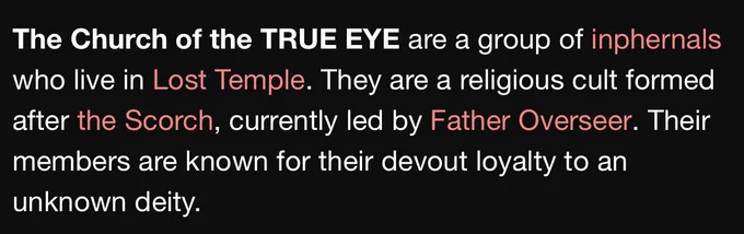 The Church of the TRUE EYE are a group of inphernals who live in Lost Temple. They are a religious cult formed after the Scorch, currently led by Father Overseer. Their members are known for their devout loyalty to an unknown deity.