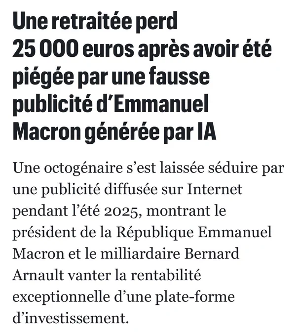 Le Parisien : Une retraitée perd 25 000 euros après avoir été piégée par une fausse publicité d’Emmanuel Macron générée par IA

Une octogénaire s’est laissée séduire par une publicité diffusée sur Internet pendant l’été 2025, montrant le président de la République Emmanuel Macron et le milliardaire Bernard Arnault vanter la rentabilité exceptionnelle d’une plate-forme d’investissement.