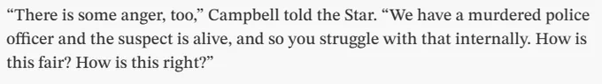 “There is some anger, too,” Campbell told the Star. “We have a murdered police officer and the suspect is alive, and so you struggle with that internally. How is this fair? How is this right?”