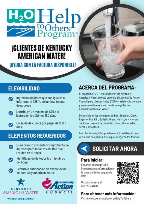El folleto del programa «H2O Help to Others» dice: «¡Clientes de KAW! ¡Hay ayuda disponible para pagar la factura! Requisitos: ingresos iguales o inferiores al 225 % del nivel federal de pobreza (FPL), haber aportado al menos 25 dólares al pago de la factura en los últimos 180 días y tener un saldo pendiente de 50 dólares o más. Documentos necesarios: comprobante de ingresos, identificación y factura de Kentucky American Water. Para obtener más información, visite CommAction.org/HelpToOthers