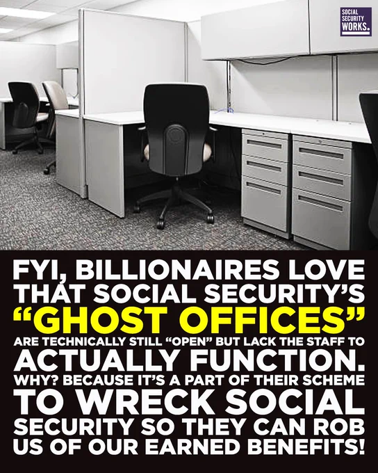 A graphic with an empty office.. The text says, "FYI, billionaires LOVE that Social Security’s “ghost offices” are technically still “open” but lack the staff to actually function. Why? Because it’s a part of their scheme to wreck Social Security so they can rob us of our earned benefits!"

