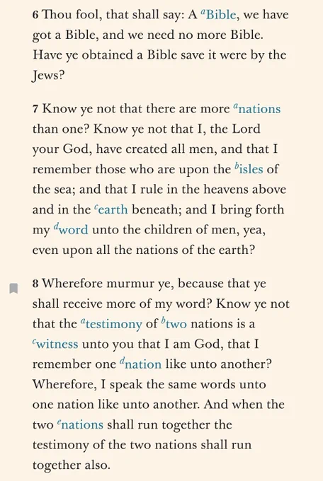 6 Thou fool, that shall say: A Bible, we have got a Bible, and we need no more Bible. Have ye obtained a Bible save it were by the Jews?

7 Know ye not that there are more nations than one? Know ye not that I, the Lord your God, have created all men, and that I remember those who are upon the isles of the sea; and that I rule in the heavens above and in the earth beneath; and I bring forth my word unto the children of men, yea, even upon all the nations of the earth?

8 Wherefore murmur ye, because that ye shall receive more of my word? Know ye not that the testimony of two nations is a witness unto you that I am God, that I remember one nation like unto another? Wherefore, I speak the same words unto one nation like unto another. And when the two nations shall run together the testimony of the two nations shall run together also.