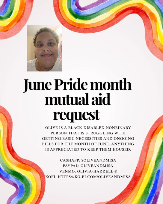 An image of a pride themed flyer that has rainbow borders surrounding it. There's big black bold text that says,"June Pride Mutual aid request." Underneath that text there is another set of text that is in smaller print that says "Olive is a Black disabled nonbinary person that is struggling with getting basic necessities and ongoing bills for the month of June. Anything is appreciated to keep them housed. 

Cashapp: $oliveandmisa
PayPal: Oliveandmisa
Venmo: Olivia-Harrell-8
Kofi: https://ko-fi.com/oliveandmisa"