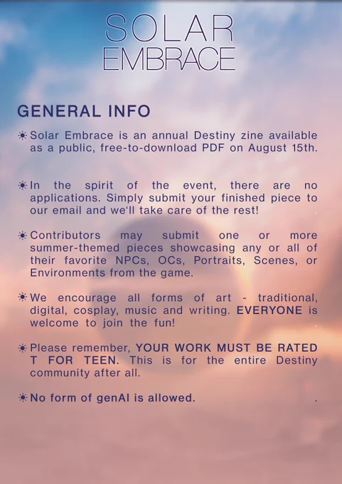 GENERAL INFO

Solar Embrace is an annual Destiny Zine available as a public, free-to-download PDF on August 15th.
In the spirit of the event, there are no applications. Simply submit your finished piece(s) to our email and we'll take care of the rest!Contributors may submit one or more summer-themed pieces showcasing any or all of their favorite NPCs, OCs, portraits, scenes, or environments from the game.
We encourage all forms of art: traditional, digital, cosplay, music and writing. EVERYONE is welcome to join the fun!
Please remember, YOUR WORK MUST BE RATED T FOR TEEN. This is for the entire Destiny community after all.
NO FORM OF GENAI IS ALLOWED.