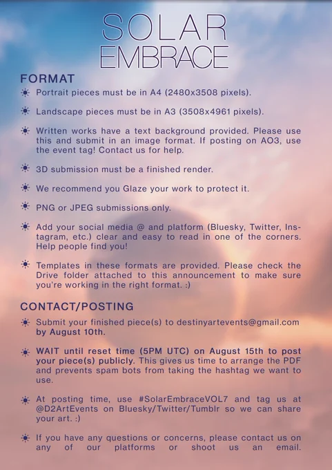 FORMAT

Portrait pieces must be in A4 (2480x3508 pixels).
Landscape pieces must be in A3 (3508x4941 pixels).
Written works have a text background provided. Please use this and submit in an image posting. Feel free to send us a Google Doc link and we'll adjust it for you! If posting on AO3, use the event tag! Contact us for help.
Templates in these formats are provided. Please check the Drive folder attached to this announcement to make sure you're working in the right format :) (<- click me!)
3D submission must be a finished render.
We recommend you Glaze/Nightshade your work to protect it against AI training.PNG or JPG submissions only.
Add your social media @ and platform (Bluesky, Twitter, Instagram, etc.) clear and easy to read in one of the corners. Help people find you!

CONTACT/POSTING

Submit your finished piece(s) To destinyartevents@gmail.com by August 10th.WAIT until reset time (5pm UTC) on August 15th to post your piece(s) publicly