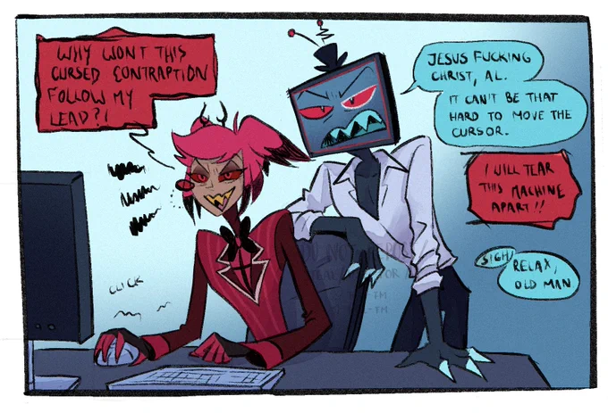 Alastor is sitting at a desk, with a keyboard in front of him, a mouse in his right hand and struggling to click. He's frowning at he stares at a screen, ears down in discomfort. Vox is standing behind his chair, leaning on it with his left arm on the table. He is wearing only his shirt, rolled up. Looking casual, like he has been there for a while trying to explain things. Alastor: Why won't this cursed contraption follow my lead?! Vox: Jesus fucking christ, Al. It can't be that hard to move the cursor. Alastor: I will tear this machine apart!! Vox: *sigh* Relax, old man.