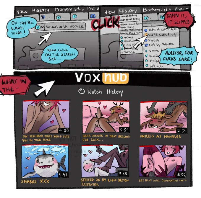 The first panel shows a cursor on a screen, wobbling over to the search bar. Vox: Oh, you're almost there! Vox: Now click on the search bar... CLICK The next panel shows that somehow the cursor clicked on "History" and then landed on the "recently closed tabs", specifically on the "VoxHub Watch History"-tab. Alastor: Damnit, it slipped! Vox: Alastor, for fucks sake. Alastor: What in the- The last tab shows the page VoxHub Watch History, including 6 videos with very incriminating thumbnails
