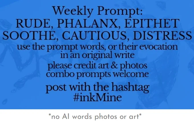 over an image of spilling ink, this design states:

Weekly Prompt: RUDE, PHALANX, EPITHET, SOOTHE, CAUTIOUS, DISTRESS

use the prompt words, or their evocation in an original write

please credit art & photos

combo prompts welcome

post with the hashtag
#inkMine