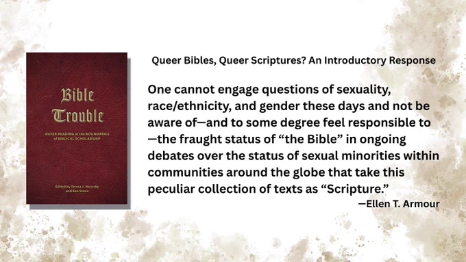Queer Bibles, Queer Scriptures? An Introductory Response

One cannot engage questions of sexuality, race/ethnicity, and gender these days and not be aware of—and to some degree feel responsible to—the fraught status of “the Bible” in ongoing debates over the status of sexual minorities within communities around the globe that take this peculiar collection of texts as “Scripture.”

—Ellen T. Armour
