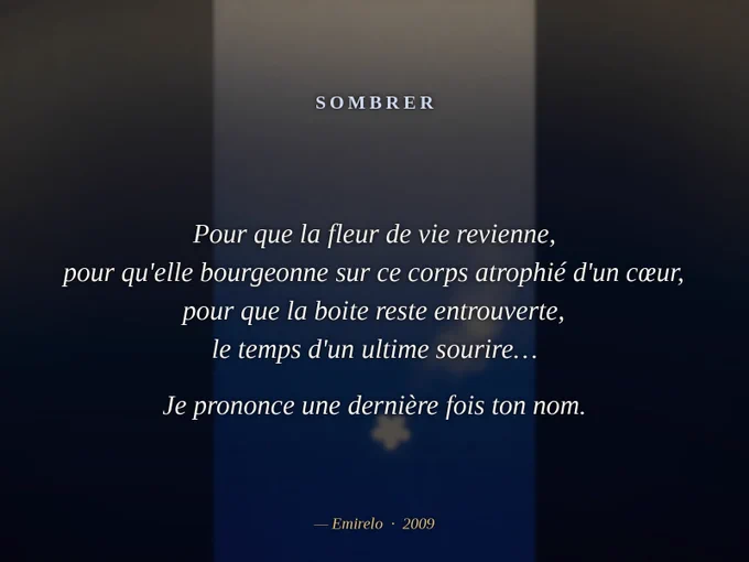 « Sombrer », Emirelo (2009).

Au large des maux, l'immense solitude. Et dans l'absence des doigts, n'existe plus que la couleur du froid, unique et poignante dans cette poitrine enfoncée de côtes perdues…

Sous le nous parfait, se recueillent les cendres encore tièdes de mes poésies aliénées par l'envie, témoignages de cet amour au futur qui s'enfuit…

Le plafond se fixe à mes yeux, se rapproche inexorablement de ma bouche, ce gout de poussière m'est bien connu…

Je lui parle alors, de ces mots que l'on ne sait pas dire, de ces mots que l'on ne sait pas lire, de ces mots que je n'ai pas su écrire…

Et l'on se prend à croire en lui, à se damner comme ils disent, oui juste encore un moment…

Pour que la fleur de vie revienne, pour qu'elle bourgeonne sur ce corps atrophié d'un cœur, pour que la boite reste entrouverte, le temps d'un ultime sourire…

Je prononce une dernière fois ton nom.