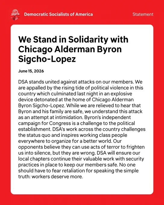 DSA Statement. We Stand in Solidarity with Chicago Alderman Byron Sigcho-Lopez. 6/15/26. DSA stands united against attacks on our members. We are appalled by the rising tide of political violence in this country which culminated last night in an explosive device detonated at the home of Chicago Alderman Byron Sigcho-Lopez. While we are relieved to hear that Byron and his family are safe, we understand this attack as an attempt at intimidation. Byron’s independent campaign for Congress is a challenge to the political establishment. DSA’s work across the country challenges the status quo and inspires working class people everywhere to organize for a better world. Our opponents believe they can use acts of terror to frighten us into silence, but they are wrong. DSA will ensure our local chapters continue their valuable work with security practices in place to keep our members safe. No one should have to fear retaliation for speaking the simple truth: workers deserve more.