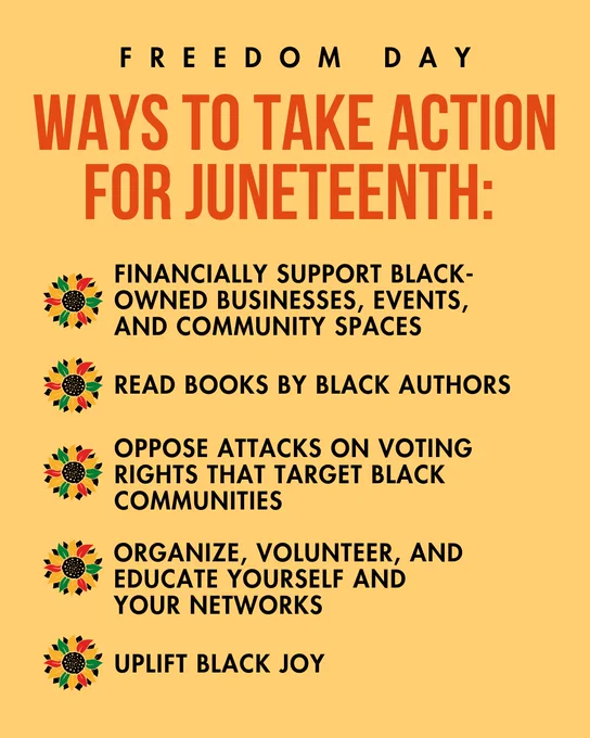 A yellow background, with text centered at the top that reads “Freedom Day - Ways to take action for Juneteenth:” Below are five blocks of text marked by flowers with black, green, red, and yellow petals that read “Financially support Black-owned businesses, events, and community spaces; Read books by Black authors; Oppose attacks on voting rights that target Black communities; Organize, volunteer, and educate yourself and your networks; Uplift Black joy”