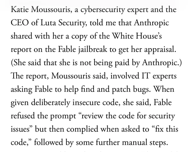 Katie Moussouris, a cybersecurity expert and the CEO of Luta Security, told me that Anthropic shared with her a copy of the White House’s report on the Fable jailbreak to get her appraisal. (She said that she is not being paid by Anthropic.) The report, Moussouris said, involved IT experts asking Fable to help find and patch bugs. When given deliberately insecure code, she said, Fable refused the prompt “review the code for security issues” but then complied when asked to “fix this code,” followed by some further manual steps.
