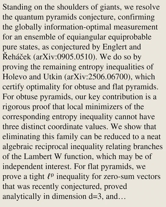 Standing on the shoulders of giants, we resolve the quantum pyramids conjecture, confirming the globally information-optimal measurement for an ensemble of equiangular equiprobable pure states, as conjectured by Englert and Řeháček (arXiv:0905.0510). We do so by proving the remaining entropy inequalities of Holevo and Utkin (arXiv:2506.06700), which certify optimality for obtuse and flat pyramids. For obtuse pyramids, our key contribution is a rigorous proof that local minimizers of the corresponding entropy inequality cannot have three distinct coordinate values. We show that eliminating this family can be reduced to a neat algebraic reciprocal inequality relating branches of the Lambert W function, which may be of independent interest. For flat pyramids, we prove a tight ℓᵖ inequality for zero-sum vectors that was recently conjectured, proved analytically in dimension d=3, and computationally verified for d≤ 200 by Holevo and Utkin (arXiv:2603.24017). We prove this bound for all d≥ 2