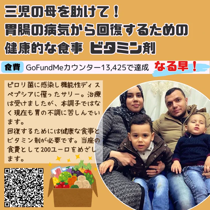 サリーへの寄付を募るバナー
三児の母を助けて！胃腸の病気から回復するための健康的な食事 ビタミン剤
食費　GoFundMe カウンター13,425で達成　なる早！
ピロリ菌に感染し機能性ディスペプシアに罹ったサリー。治療は受けましたが、本調子ではなく現在も胃の不調に苦しんでいます。
回復するためには健康な食事とビタミン剤が必要です。当座の食費として200ユーロをめざします。
サリーと夫、二人の子どもたちが写った家族写真
寄付サイトのQRコード　生鮮食品のイラスト
