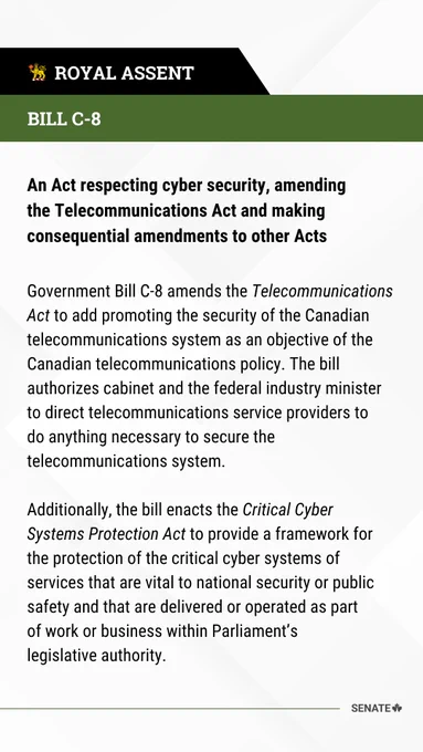 Bill C-8
An Act respecting cyber security, amending the Telecommunications Act and making consequential amendments to other Acts
 
Government Bill C-8 amends the Telecommunications Act to add promoting the security of the Canadian telecommunications system as an objective of the Canadian telecommunications policy. The bill authorizes cabinet and the federal industry minister to direct telecommunications service providers to do anything necessary to secure the telecommunications system.
 
Additionally, the bill enacts the Critical Cyber Systems Protection Act to provide a framework for the protection of the critical cyber systems of services that are vital to national security or public safety and that are delivered or operated as part of work or business within Parliament’s legislative authority.
