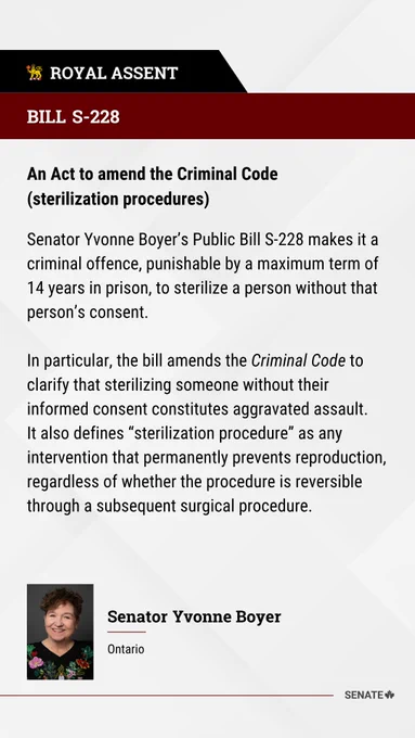BILL S-228
An Act to amend the Criminal Code (sterilization procedures) 
 
Senator Yvonne Boyer’s Public Bill S-228 makes it a criminal offence, punishable by a maximum term of 14 years in prison, to sterilize a person without that person’s consent.
 
In particular, the bill amends the Criminal Code to clarify that sterilizing someone without their informed consent constitutes aggravated assault. It also defines “sterilization procedure” as any intervention that permanently prevents reproduction, regardless of whether the procedure is reversible through a subsequent surgical procedure.