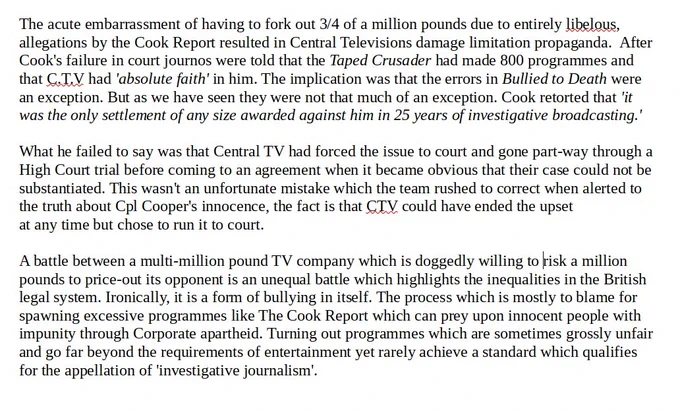 The acute embarrassment of having to fork out 3/4 of a million pounds due to entirely libelous, allegations by the Cook Report resulted in Central Televisions damage limitation propaganda.  After Roger Cook's failure in court journos were told that the Taped Crusader had made 800 programmes and that C.T.V had 'absolute faith' in him. The implication was that the errors in Bullied to Death were an exception. But as we have seen they were not that much of an exception. Cook retorted that 'it was the only settlement of any size awarded against him in 25 years of investigative broadcasting.' 
What he failed to say was that Central TV had forced the issue to court and gone part-way through a High Court trial before coming to an agreement when it became obvious that his claims could not be substantiated.  