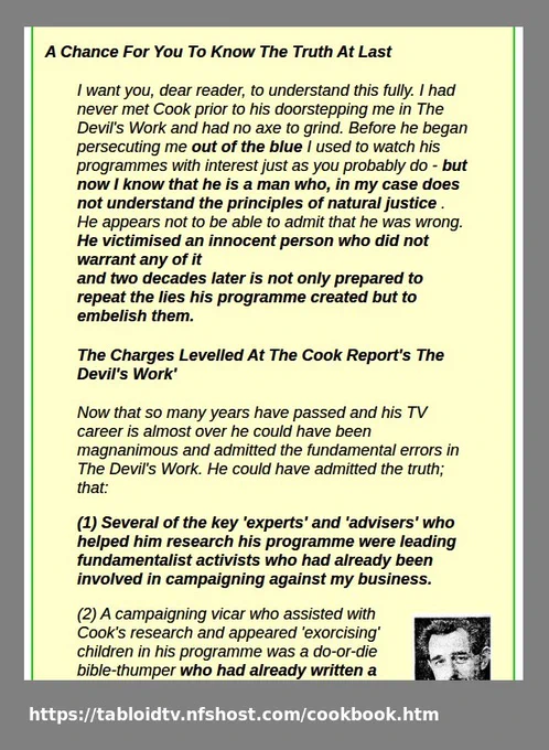 'When the Cook Report depicted me as selling dead bodies and organising Satanic Ritual Child Abuse the public were rightly shocked. They wanted my blood and some of them firebombed my shop because of it; but experienced Cook Report observers saw it as 'entertainment'. The Cook Report were careful not to actually allege what their on-screen inferences clearly inferred. They had not actually said anywhere in their programme that I was involved in Satanic Child Abuse because I wasn't - it was all falsehood. If they had made those criminal accusations I would have slapped them with a writ but their allegations on-screen had been carefully phrased and because of that I could do nothing but keep on insisting on the truth and pointing up their dishonourable actions over the years.  The Broadcasting Complaints Commission who looked into the matter saw this and castigated The Cook Report for not making it clear in their report that I was not involved in any form of child abuse.'